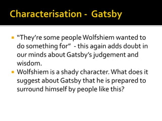    “They’re some people Wolfshiem wanted to
    do something for” - this again adds doubt in
    our minds about Gatsby’s judgement and
    wisdom.
   Wolfshiem is a shady character. What does it
    suggest about Gatsby that he is prepared to
    surround himself by people like this?
 