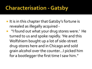    It is in this chapter that Gatsby’s fortune is
    revealed as illegally acquired -
    “I found out what your drug stores were.’ He
    turned to us and spoke rapidly. ‘He and this
    Wolfshiem bought up a lot of side-street
    drug-stores here and in Chicago and sold
    grain alcohol over the counter...I picked him
    for a bootlegger the first time I saw him.”
 