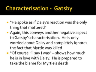    “He spoke as if Daisy’s reaction was the only
    thing that mattered”
   Again, this conveys another negative aspect
    to Gatsby’s characterisation. He is only
    worried about Daisy and completely ignores
    the fact that Myrtle was killed
   “Of course I’ll say I was” – shows how much
    he is in love with Daisy. He is prepared to
    take the blame for Myrtle’s death
 