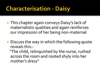    This chapter again conveys Daisy’s lack of
    maternalistic qualities and again reinforces
    our impression of her being non-maternal

   Discuss the way in which the following quote
    reveals this:-
    “The child, relinquished by the nurse, rushed
    across the room and rooted shyly into her
    mother’s dress”
 