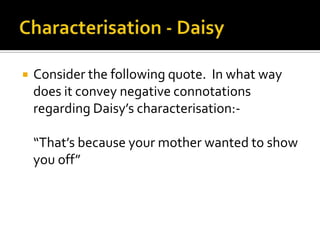    Consider the following quote. In what way
    does it convey negative connotations
    regarding Daisy’s characterisation:-

    “That’s because your mother wanted to show
    you off”
 