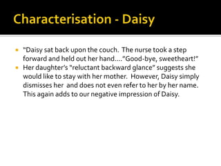    “Daisy sat back upon the couch. The nurse took a step
    forward and held out her hand....”Good-bye, sweetheart!”
   Her daughter’s “reluctant backward glance” suggests she
    would like to stay with her mother. However, Daisy simply
    dismisses her and does not even refer to her by her name.
    This again adds to our negative impression of Daisy.
 