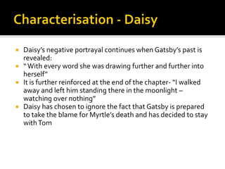    Daisy’s negative portrayal continues when Gatsby’s past is
    revealed:
   “ With every word she was drawing further and further into
    herself”
   It is further reinforced at the end of the chapter- “I walked
    away and left him standing there in the moonlight –
    watching over nothing”
   Daisy has chosen to ignore the fact that Gatsby is prepared
    to take the blame for Myrtle’s death and has decided to stay
    with Tom
 
