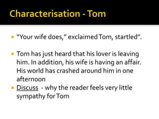    “Your wife does,” exclaimed Tom, startled”.

   Tom has just heard that his lover is leaving
    him. In addition, his wife is having an affair.
    His world has crashed around him in one
    afternoon
   Discuss - why the reader feels very little
    sympathy for Tom
 