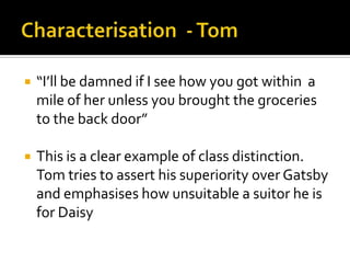    “I’ll be damned if I see how you got within a
    mile of her unless you brought the groceries
    to the back door”

   This is a clear example of class distinction.
    Tom tries to assert his superiority over Gatsby
    and emphasises how unsuitable a suitor he is
    for Daisy
 