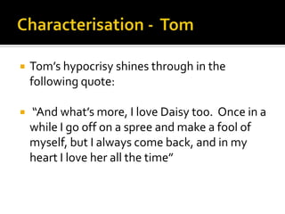    Tom’s hypocrisy shines through in the
    following quote:

   “And what’s more, I love Daisy too. Once in a
    while I go off on a spree and make a fool of
    myself, but I always come back, and in my
    heart I love her all the time”
 