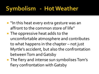    “In this heat every extra gesture was an
    affront to the common store of life”
   The oppressive heat adds to the
    uncomfortable atmosphere and contributes
    to what happens in the chapter – not just
    Myrtle’s accident, but also the confrontation
    between Tom and Gatsby
   The fiery and intense sun symbolises Tom’s
    fiery confrontation with Gatsby
 