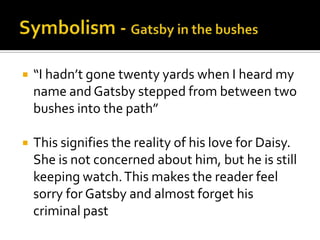    “I hadn’t gone twenty yards when I heard my
    name and Gatsby stepped from between two
    bushes into the path”

   This signifies the reality of his love for Daisy.
    She is not concerned about him, but he is still
    keeping watch. This makes the reader feel
    sorry for Gatsby and almost forget his
    criminal past
 