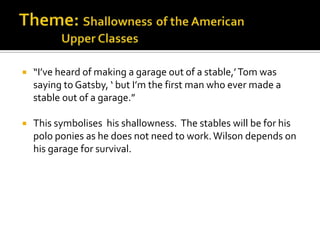    “I’ve heard of making a garage out of a stable,’ Tom was
    saying to Gatsby, ‘ but I’m the first man who ever made a
    stable out of a garage.”

   This symbolises his shallowness. The stables will be for his
    polo ponies as he does not need to work. Wilson depends on
    his garage for survival.
 