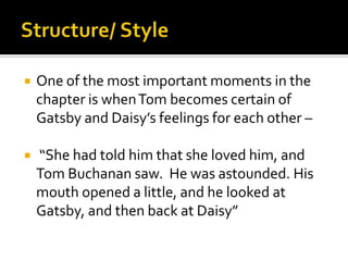    One of the most important moments in the
    chapter is when Tom becomes certain of
    Gatsby and Daisy’s feelings for each other –

   “She had told him that she loved him, and
    Tom Buchanan saw. He was astounded. His
    mouth opened a little, and he looked at
    Gatsby, and then back at Daisy”
 