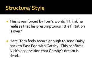    This is reinforced by Tom’s words “I think he
    realises that his presumptuous little flirtation
    is over”

   Here, Tom feels secure enough to send Daisy
    back to East Egg with Gatsby. This confirms
    Nick’s observation that Gatsby’s dream is
    dead.
 