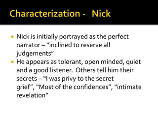    Nick is initially portrayed as the perfect
    narrator – “inclined to reserve all
    judgements”
   He appears as tolerant, open minded, quiet
    and a good listener. Others tell him their
    secrets – “I was privy to the secret
    grief”, “Most of the confidences”, “intimate
    revelation”
 