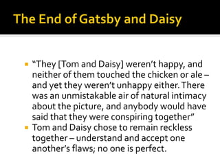    “They [Tom and Daisy] weren’t happy, and
    neither of them touched the chicken or ale –
    and yet they weren’t unhappy either. There
    was an unmistakable air of natural intimacy
    about the picture, and anybody would have
    said that they were conspiring together”
   Tom and Daisy chose to remain reckless
    together – understand and accept one
    another’s flaws; no one is perfect.
 