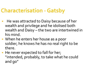     He was attracted to Daisy because of her
    wealth and privilege and he idolised both
    wealth and Daisy – the two are intertwined in
    his mind.
   When he enters her house as a poor
    soldier, he knows he has no real right to be
    there.
   He never expected to fall for her;
    “intended, probably, to take what he could
    and go”
 