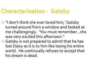    “I don’t think she ever loved him,’ Gatsby
    turned around from a window and looked at
    me challengingly. ‘You must remember…she
    was very excited this afternoon.”
   Gatsby is not prepared to admit that he has
    lost Daisy as it is to him like losing his entire
    world. He continually refuses to accept that
    his dream is dead.
 
