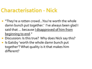  “They’re a rotten crowd…You’re worth the whole
  damn bunch put together.’ I’ve always been glad I
  said that … because I disapproved of him from
  beginning to end.”
 Discussion: Is this true? Why does Nick say this?
 Is Gatsby ‘worth the whole damn bunch put
  together’? What quality is it that makes him
  different?
 