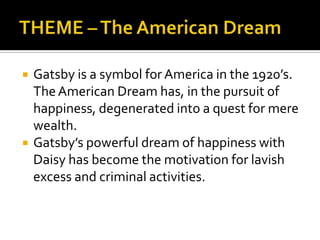   Gatsby is a symbol for America in the 1920’s.
    The American Dream has, in the pursuit of
    happiness, degenerated into a quest for mere
    wealth.
   Gatsby’s powerful dream of happiness with
    Daisy has become the motivation for lavish
    excess and criminal activities.
 