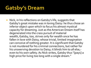    Nick, in his reflections on Gatsby's life, suggests that
    Gatsby's great mistake was in loving Daisy: he thus chose an
    inferior object upon which to focus his almost mystical
    capacity for dreaming. Just as the American Dream itself has
    degenerated into the crass pursuit of material
    wealth, Gatsby, too, strives only for wealth once he has
    fallen in love with Daisy, whose trivial, limited imagination
    can conceive of nothing greater. It is significant that Gatsby
    is not murdered for his criminal connections, but rather for
    his unswerving devotion to Daisy; it blinds him to all else,-
    even to his own safety. As Nick writes, Gatsby thus "[pays] a
    high price for living too long with a single dream."
 