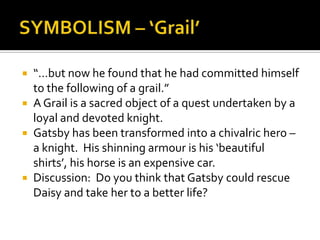  “…but now he found that he had committed himself
  to the following of a grail.”
 A Grail is a sacred object of a quest undertaken by a
  loyal and devoted knight.
 Gatsby has been transformed into a chivalric hero –
  a knight. His shinning armour is his ‘beautiful
  shirts’, his horse is an expensive car.
 Discussion: Do you think that Gatsby could rescue
  Daisy and take her to a better life?
 