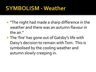    “The night had made a sharp difference in the
    weather and there was an autumn flavour in
    the air.”
   The ‘fire’ has gone out of Gatsby’s life with
    Daisy’s decision to remain with Tom. This is
    symbolised by the cooling weather and
    autumn slowly creeping in.
 