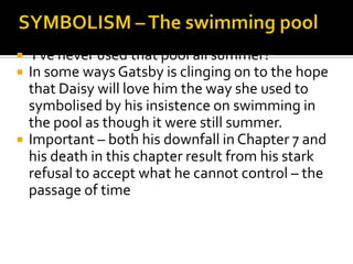   ‘I’ve never used that pool all summer?’
   In some ways Gatsby is clinging on to the hope
    that Daisy will love him the way she used to
    symbolised by his insistence on swimming in
    the pool as though it were still summer.
   Important – both his downfall in Chapter 7 and
    his death in this chapter result from his stark
    refusal to accept what he cannot control – the
    passage of time
 