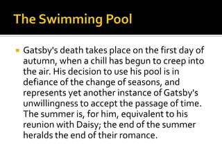    Gatsby's death takes place on the first day of
    autumn, when a chill has begun to creep into
    the air. His decision to use his pool is in
    defiance of the change of seasons, and
    represents yet another instance of Gatsby's
    unwillingness to accept the passage of time.
    The summer is, for him, equivalent to his
    reunion with Daisy; the end of the summer
    heralds the end of their romance.
 