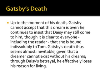    Up to the moment of his death, Gatsby
    cannot accept that this dream is over: he
    continues to insist that Daisy may still come
    to him, though it is clear to everyone -
    including the reader - that she is bound
    indissolubly to Tom. Gatsby's death thus
    seems almost inevitable, given that a
    dreamer cannot exist without his dreams;
    through Daisy's betrayal, he effectively loses
    his reason for living.
 