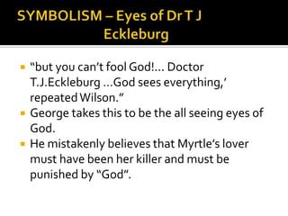    “but you can’t fool God!... Doctor
    T.J.Eckleburg …God sees everything,’
    repeated Wilson.”
   George takes this to be the all seeing eyes of
    God.
   He mistakenly believes that Myrtle’s lover
    must have been her killer and must be
    punished by “God”.
 