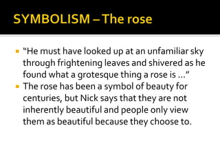    “He must have looked up at an unfamiliar sky
    through frightening leaves and shivered as he
    found what a grotesque thing a rose is …”
   The rose has been a symbol of beauty for
    centuries, but Nick says that they are not
    inherently beautiful and people only view
    them as beautiful because they choose to.
 