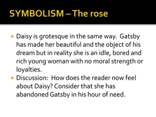    Daisy is grotesque in the same way. Gatsby
    has made her beautiful and the object of his
    dream but in reality she is an idle, bored and
    rich young woman with no moral strength or
    loyalties.
   Discussion: How does the reader now feel
    about Daisy? Consider that she has
    abandoned Gatsby in his hour of need.
 