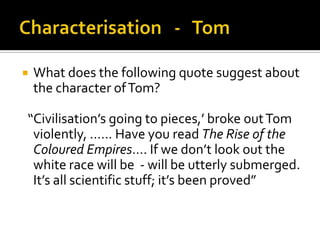    What does the following quote suggest about
    the character of Tom?

“Civilisation’s going to pieces,’ broke out Tom
 violently, …… Have you read The Rise of the
 Coloured Empires…. If we don’t look out the
 white race will be - will be utterly submerged.
 It’s all scientific stuff; it’s been proved”
 