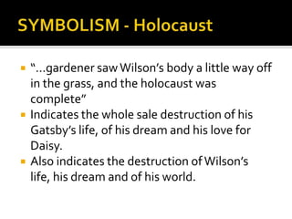   “…gardener saw Wilson’s body a little way off
    in the grass, and the holocaust was
    complete”
   Indicates the whole sale destruction of his
    Gatsby’s life, of his dream and his love for
    Daisy.
   Also indicates the destruction of Wilson’s
    life, his dream and of his world.
 