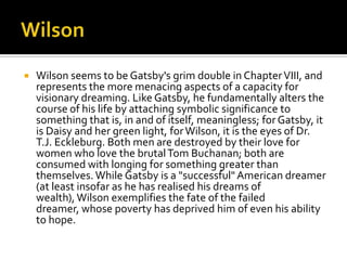    Wilson seems to be Gatsby's grim double in Chapter VIII, and
    represents the more menacing aspects of a capacity for
    visionary dreaming. Like Gatsby, he fundamentally alters the
    course of his life by attaching symbolic significance to
    something that is, in and of itself, meaningless; for Gatsby, it
    is Daisy and her green light, for Wilson, it is the eyes of Dr.
    T.J. Eckleburg. Both men are destroyed by their love for
    women who love the brutal Tom Buchanan; both are
    consumed with longing for something greater than
    themselves. While Gatsby is a "successful" American dreamer
    (at least insofar as he has realised his dreams of
    wealth), Wilson exemplifies the fate of the failed
    dreamer, whose poverty has deprived him of even his ability
    to hope.
 