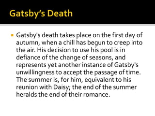    Gatsby's death takes place on the first day of
    autumn, when a chill has begun to creep into
    the air. His decision to use his pool is in
    defiance of the change of seasons, and
    represents yet another instance of Gatsby's
    unwillingness to accept the passage of time.
    The summer is, for him, equivalent to his
    reunion with Daisy; the end of the summer
    heralds the end of their romance.
 