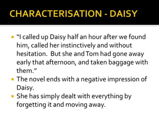    “I called up Daisy half an hour after we found
    him, called her instinctively and without
    hesitation. But she and Tom had gone away
    early that afternoon, and taken baggage with
    them.”
   The novel ends with a negative impression of
    Daisy.
   She has simply dealt with everything by
    forgetting it and moving away.
 