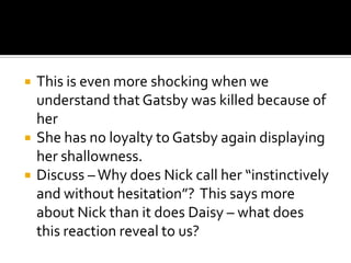    This is even more shocking when we
    understand that Gatsby was killed because of
    her
   She has no loyalty to Gatsby again displaying
    her shallowness.
   Discuss – Why does Nick call her “instinctively
    and without hesitation”? This says more
    about Nick than it does Daisy – what does
    this reaction reveal to us?
 