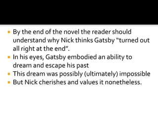    By the end of the novel the reader should
    understand why Nick thinks Gatsby “turned out
    all right at the end”.
   In his eyes, Gatsby embodied an ability to
    dream and escape his past
   This dream was possibly (ultimately) impossible
   But Nick cherishes and values it nonetheless.
 