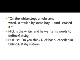    “On the white steps an obscene
    word, scrawled by some boy ... And I erased
    it.”
   Nick is the writer and he wants his words to
    define Gatsby.
   Discuss: Do you think Nick has succeeded in
    telling Gatsby’s story?
 