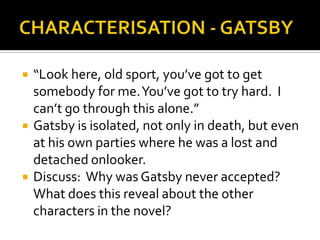    “Look here, old sport, you’ve got to get
    somebody for me. You’ve got to try hard. I
    can’t go through this alone.”
   Gatsby is isolated, not only in death, but even
    at his own parties where he was a lost and
    detached onlooker.
   Discuss: Why was Gatsby never accepted?
    What does this reveal about the other
    characters in the novel?
 