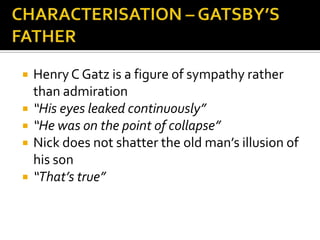    Henry C Gatz is a figure of sympathy rather
    than admiration
   “His eyes leaked continuously”
   “He was on the point of collapse”
   Nick does not shatter the old man’s illusion of
    his son
   “That’s true”
 