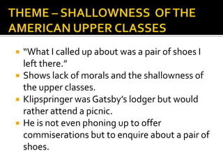    “What I called up about was a pair of shoes I
    left there.”
   Shows lack of morals and the shallowness of
    the upper classes.
   Klipspringer was Gatsby’s lodger but would
    rather attend a picnic.
   He is not even phoning up to offer
    commiserations but to enquire about a pair of
    shoes.
 