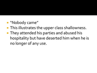    “Nobody came”
   This illustrates the upper class shallowness.
   They attended his parties and abused his
    hospitality but have deserted him when he is
    no longer of any use.
 