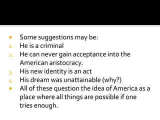     Some suggestions may be:
1.   He is a criminal
2.   He can never gain acceptance into the
     American aristocracy.
3.   His new identity is an act
4.   His dream was unattainable (why?)
    All of these question the idea of America as a
     place where all things are possible if one
     tries enough.
 
