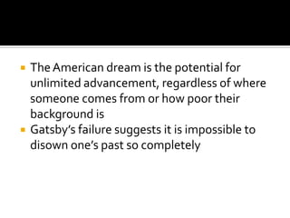    The American dream is the potential for
    unlimited advancement, regardless of where
    someone comes from or how poor their
    background is
   Gatsby’s failure suggests it is impossible to
    disown one’s past so completely
 