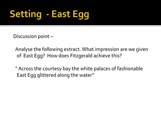 Discussion point –

Analyse the following extract. What impression are we given
of East Egg? How does Fitzgerald achieve this?

“ Across the courtesy bay the white palaces of fashionable
 East Egg glittered along the water”
 