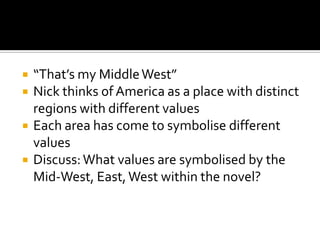    “That’s my Middle West”
   Nick thinks of America as a place with distinct
    regions with different values
   Each area has come to symbolise different
    values
   Discuss: What values are symbolised by the
    Mid-West, East, West within the novel?
 