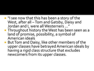    “I see now that this has been a story of the
    West, after all – Tom and Gatsby, Daisy and
    Jordan and I, were all Westerners …”
   Throughout history the West has been seen as a
    land of promise, possibility, a symbol of
    American ideals
   But Tom and Daisy, like other members of the
    upper classes have betrayed American ideals by
    having a rigid class structure that excludes
    newcomers from its upper classes.
 