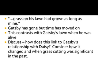    “…grass on his lawn had grown as long as
    mine.”
   Gatsby has gone but time has moved on
   This contrasts with Gatsby’s lawn when he was
    alive
   Discuss – how does this link to Gatsby’s
    relationship with Daisy? Consider how it
    changed and when grass cutting was significant
    in the past.
 
