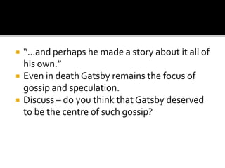    “…and perhaps he made a story about it all of
    his own.”
   Even in death Gatsby remains the focus of
    gossip and speculation.
   Discuss – do you think that Gatsby deserved
    to be the centre of such gossip?
 