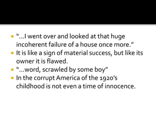    “…I went over and looked at that huge
    incoherent failure of a house once more.”
   It is like a sign of material success, but like its
    owner it is flawed.
   “…word, scrawled by some boy”
   In the corrupt America of the 1920’s
    childhood is not even a time of innocence.
 